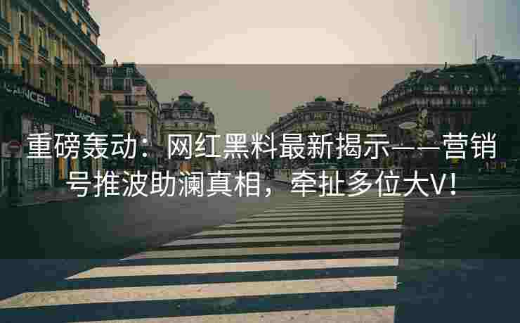 重磅轰动:网红黑料最新揭示——营销号推波助澜真相,牵扯多位大V! 重磅轰动:网红黑料最新揭示——营销号推波助澜真相,牵扯多位大V!